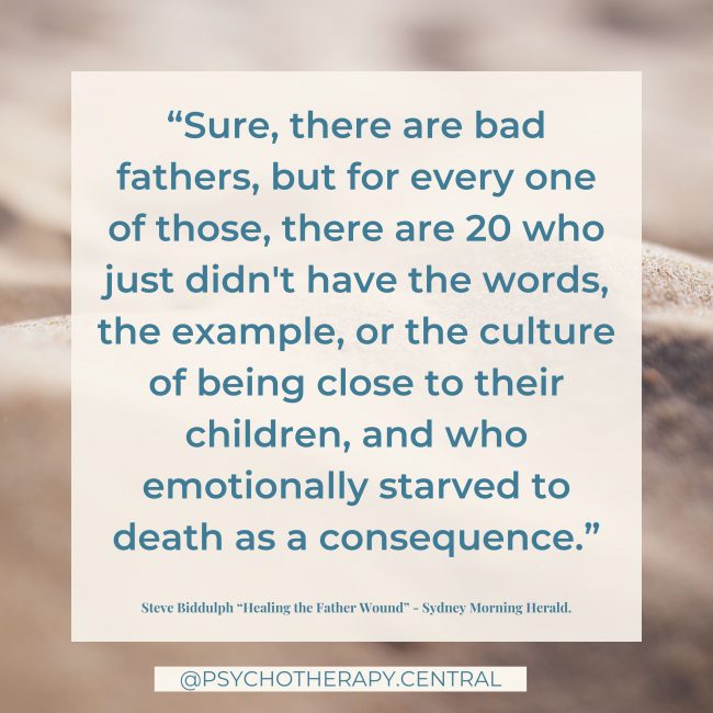 “Sure, there are bad fathers, but for every one of those, there are 20 who just didn't have the words, the example, or the culture of being close to their children, and who emotionally starved to death as a consequence.” Steve Biddulph “Healing the Father Wound”