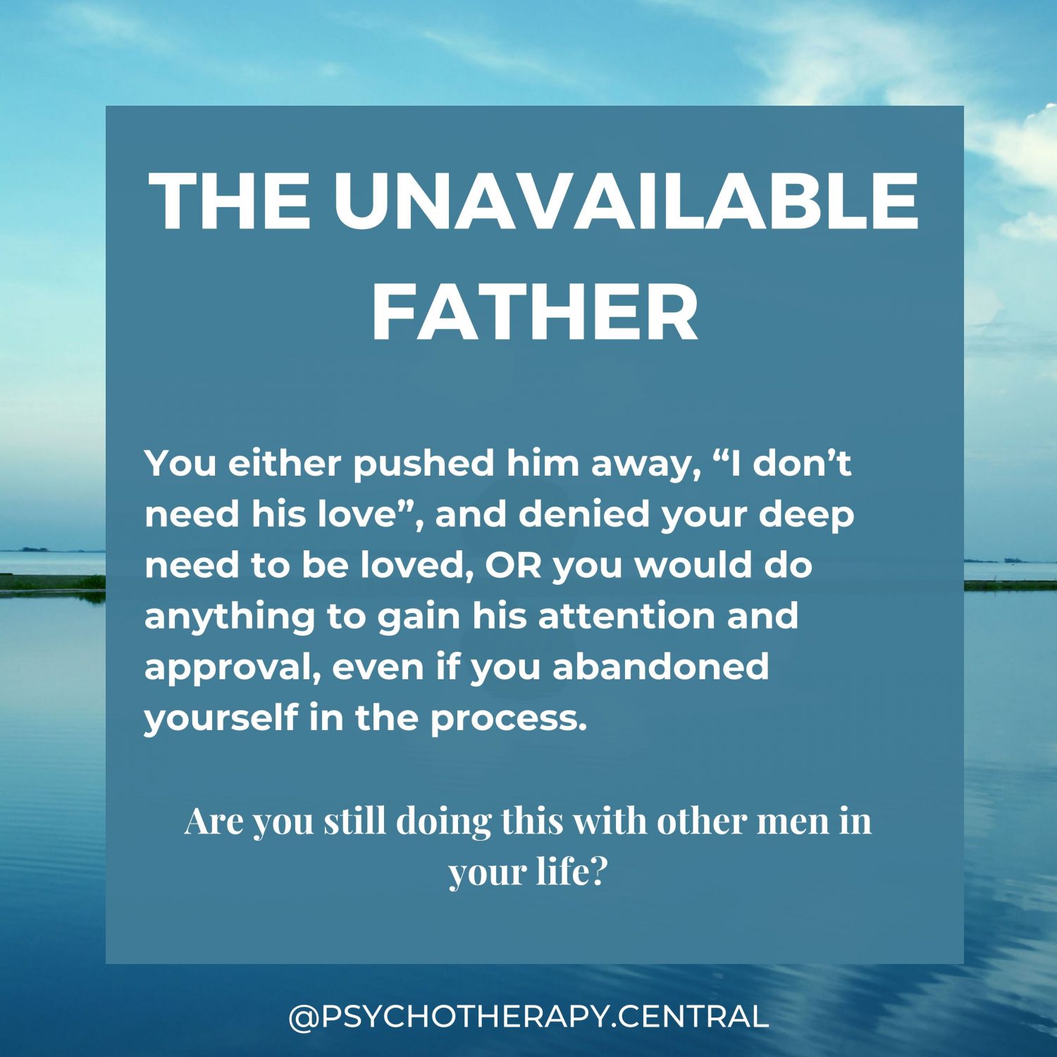 THE UNAVAILABLE FATHER You either pushed him away, “I don’t need his love”, and denied your deep need to be loved, OR you would do anything to gain his attention and approval, even if you abandoned yourself in the process. Are you still doing this with other men in your life?