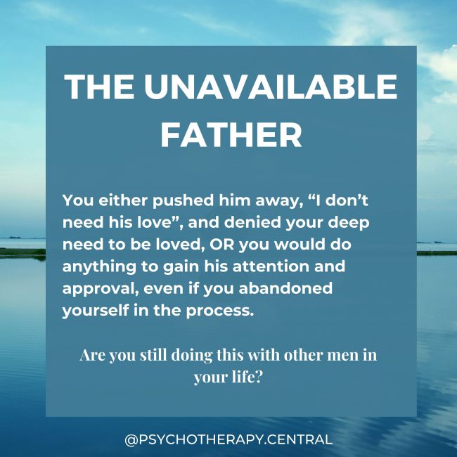 THE UNAVAILABLE FATHER You either pushed him away, “I don’t need his love”, and denied your deep need to be loved, OR you would do anything to gain his attention and approval, even if you abandoned yourself in the process. Are you still doing this with other men in your life?