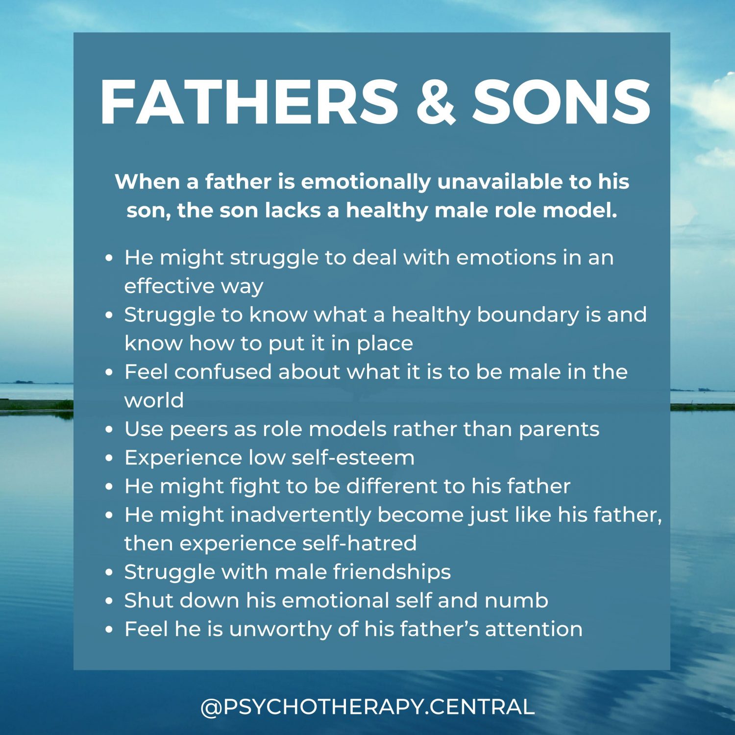FATHERS & SONS When a father is emotionally unavailable to his son, the son lacks a healthy male role model. He might struggle to deal with emotions in an effective way Struggle to know what a healthy boundary is and know how to put it in place Feel confused about what it is to be male in the world Use peers as role models rather than parents Experience low self-esteem He might fight to be different to his father He might inadvertently become just like his father, then experience self-hatred Struggle with male friendships Shut down his emotional self and numb Feel he is unworthy of his father’s attention