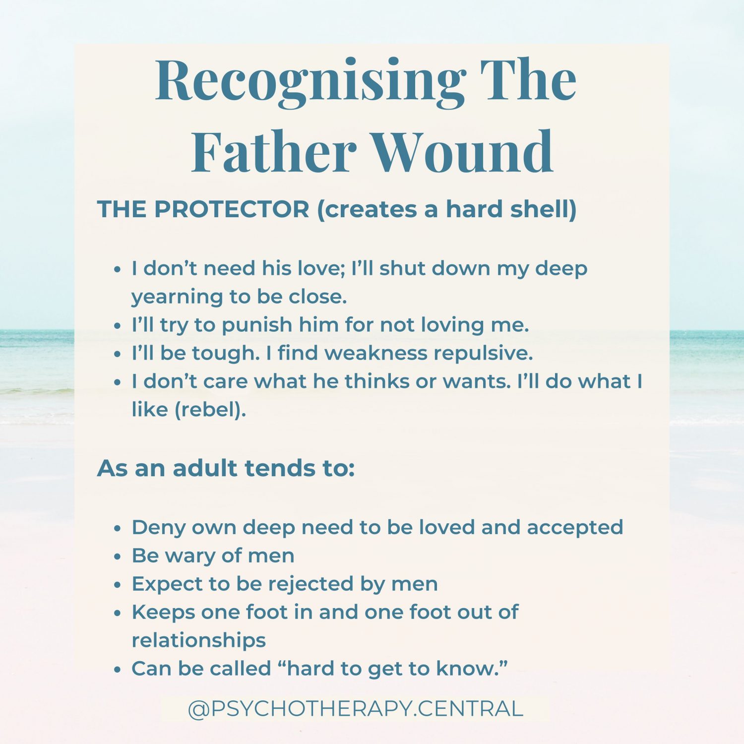 Recognising The Father Wound THE PROTECTOR (creates a hard shell) I don’t need his love; I’ll shut down my deep yearning to be close. I’ll try to punish him for not loving me. I’ll be tough. I find weakness repulsive. I don’t care what he thinks or wants. I’ll do what I like (rebel). As an adult tends to: Deny own deep need to be loved and accepted Be wary of men Expect to be rejected by men Keeps one foot in and one foot out of relationships Can be called “hard to get to know.”