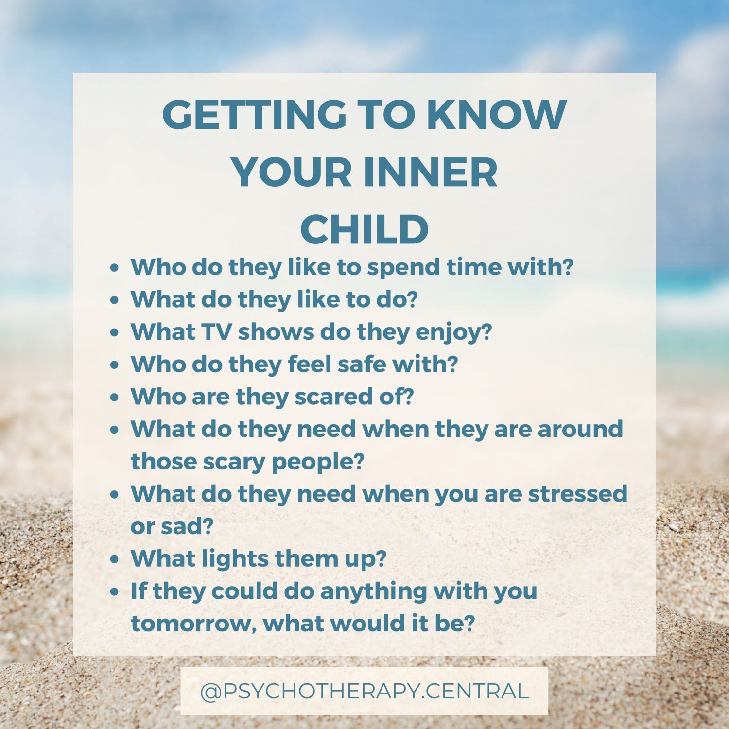 GETTING TO KNOW YOUR INNER CHILD Who do they like to spend time with? What do they like to do? What TV shows do they enjoy? Who do they feel safe with? Who are they scared of? What do they need when they are around those scary people? What do they need when you are stressed or sad? What lights them up? If they could do anything with you tomorrow, what would it be?