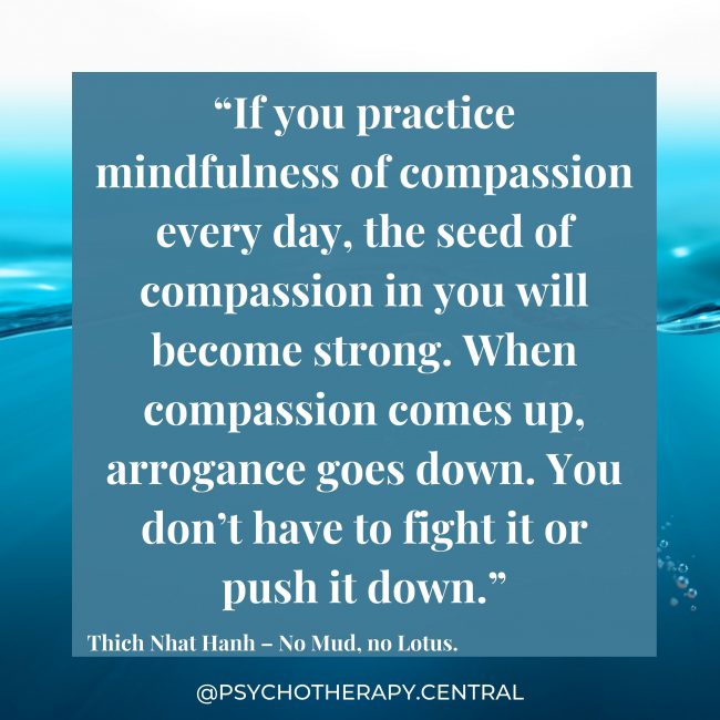 “If you practice mindfulness of compassion every day, the seed of compassion in you will become strong. When compassion comes up, arrogance goes down. You don’t have to fight it or push it down.” Thich Nhat Hanh – No Mud, no Lotus.