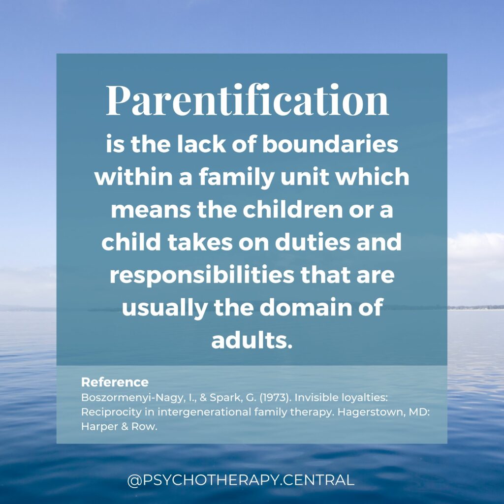 Parentification is the lack of boundaries within a family unit which means the children or a child takes on duties and responsibilities that are usually the domain of adults (Boszormenyi-Nagy & Spark, 1973).  Boszormenyi-Nagy, I., & Spark, G. (1973). Invisible loyalties: Reciprocity in intergenerational family therapy. Hagerstown, MD: Harper & Row. 