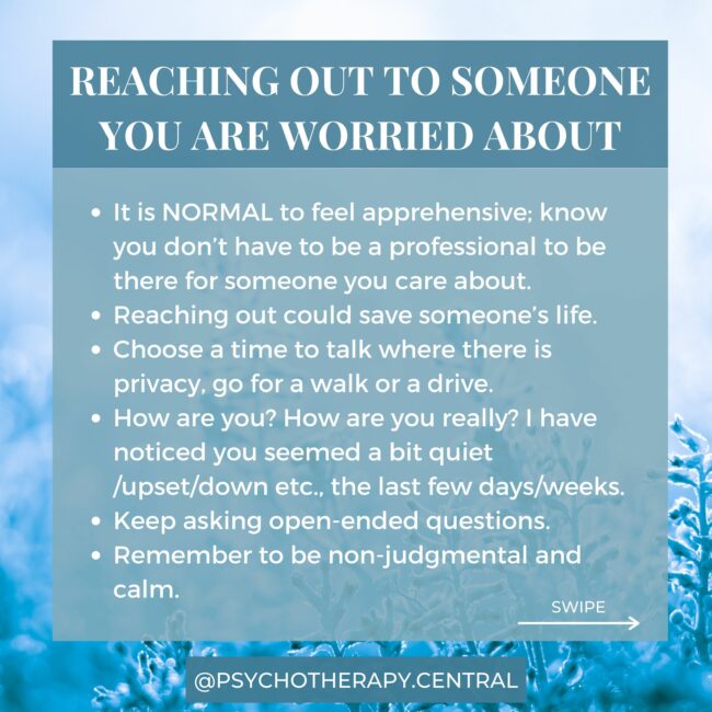 REACHING OUT TO SOMEONE YOU ARE WORRIED ABOUT It is NORMAL to feel apprehensive; know you don’t have to be a professional to be there for someone you care about. Reaching out could save someone’s life. Choose a time to talk where there is privacy, go for a walk or a drive. How are you? How are you really? I have noticed you seemed a bit quiet /upset/down etc., the last few days/weeks. Keep asking open-ended questions. Remember to be non-judgmental and calm. It is okay to ask, “Are you thinking about suicide?” Give their feelings and experiences legitimacy – ‘That sounds really painful, I can understand why you feel like this’. Offer support – ‘I’m here in any way you need me to be’. Let them know they can get help, and they will get better with help. You might help them find a counsellor or call their doctor. If you are scared and need help yourself, you can call Lifeline for support: 131114