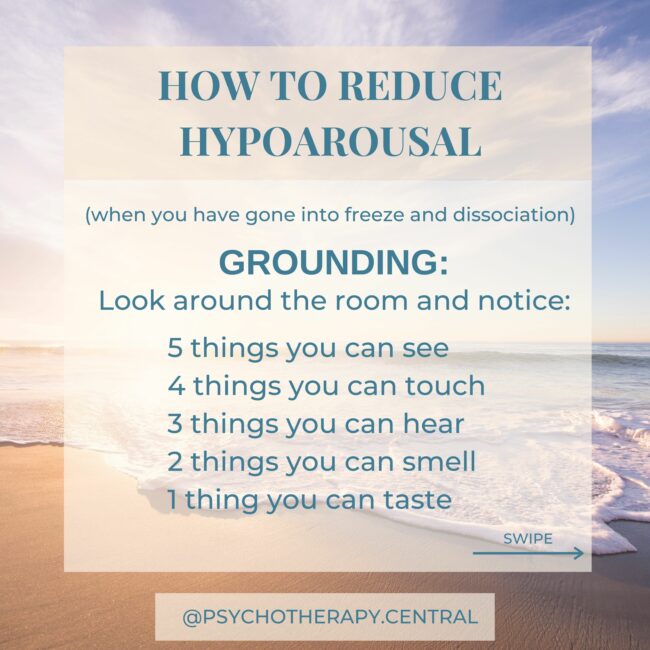 HOW TO REDUCE HYPOAROUSAL (when you have gone into freeze and dissociation) Look around the room and notice: 5 things you can see 4 things you can touch 3 things you can hear 2 things you can smell 1 thing you can taste OTHER IDEAS: Movement like dancing Rocking motion Eating crunchy food Smelling strong smells The idea is to stimulate all the senses and get back into your body
