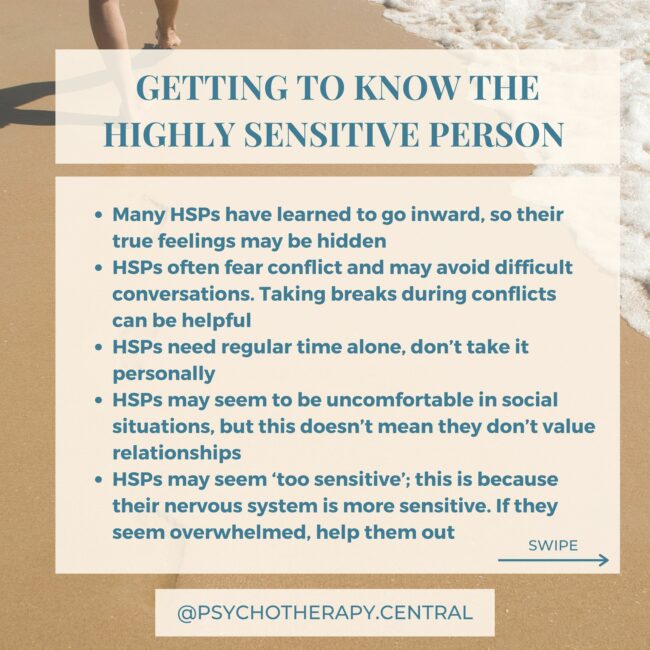 GETTING TO KNOW THE HIGHLY SENSITIVE PERSON (HSP) Many HSPs have learned to go inward, so their true feelings may be hidden HSPs often fear conflict and may avoid difficult conversations. Taking breaks during conflicts can be helpful HSPs need regular time alone, don’t take it personally HSPs may seem to be uncomfortable in social situations, but this doesn’t mean they don’t value relationships HSPs may seem ‘too sensitive’; this is because their nervous system is more sensitive. If they seem overwhelmed, help them out