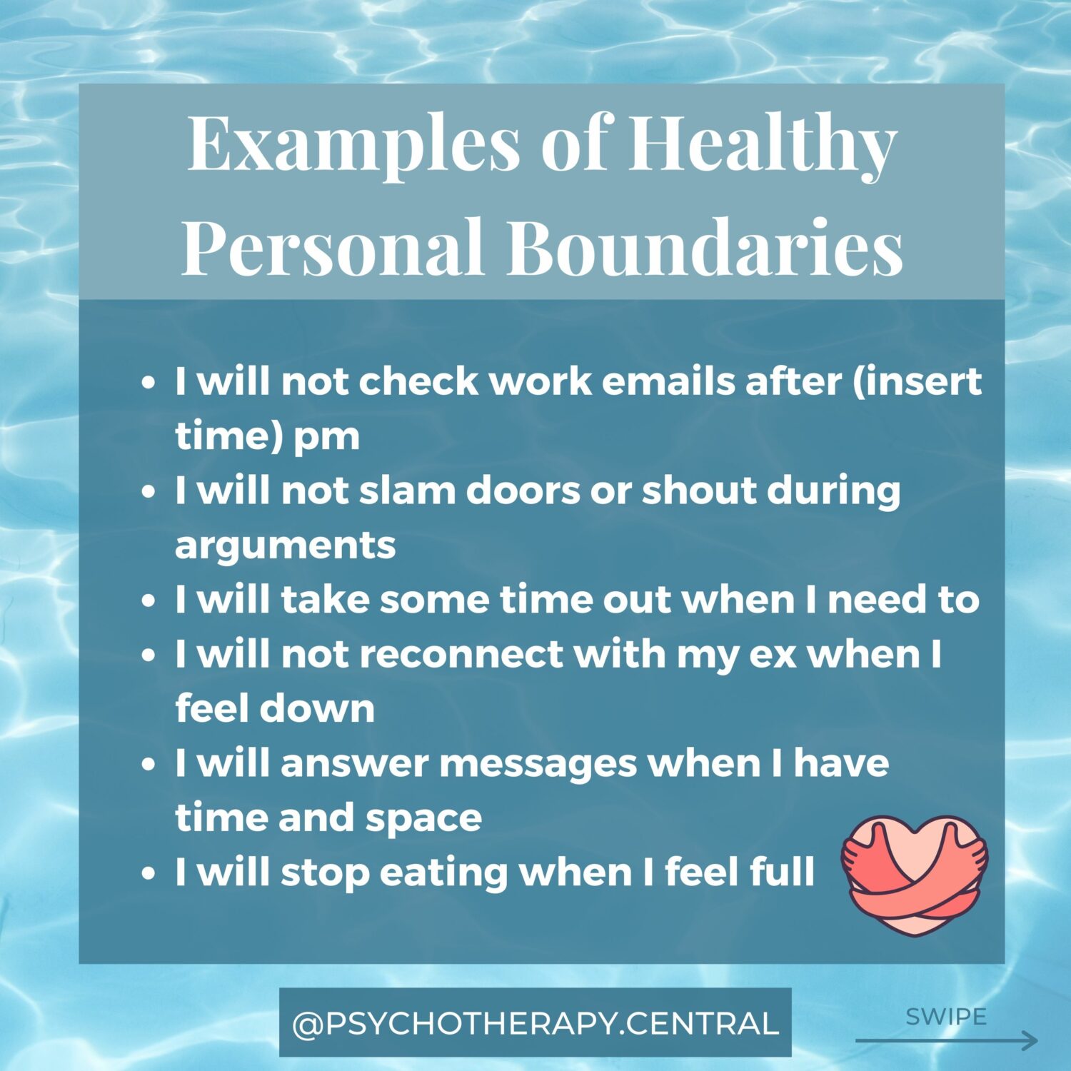 EXAMPLES OF HEALTHY PERSONAL BOUNDARIES I will not check work emails after (insert time) pm I will not slam doors or shout during arguments I will take some time out when I need to I will not reconnect with my ex when I feel down I will answer messages when I have time and space I will stop eating when I feel full I will only think loving thoughts about my body I will get 7-8 hours of sleep every night I will have regular hours of sleep I will take time to self-care every day I will not call unsupportive people when triggered I will limit my social media intake