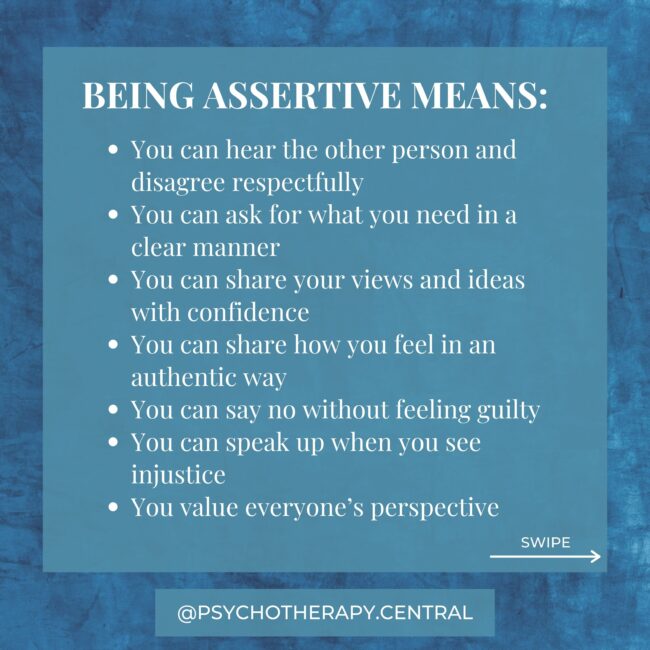BEING ASSERTIVE MEANS: You can hear the other person and disagree respectfully You can ask for what you need in a clear manner You can share your views and ideas with confidence You can share how you feel in an authentic way You can say no without feeling guilty You can speak up when you see injustice You value everyone’s perspective