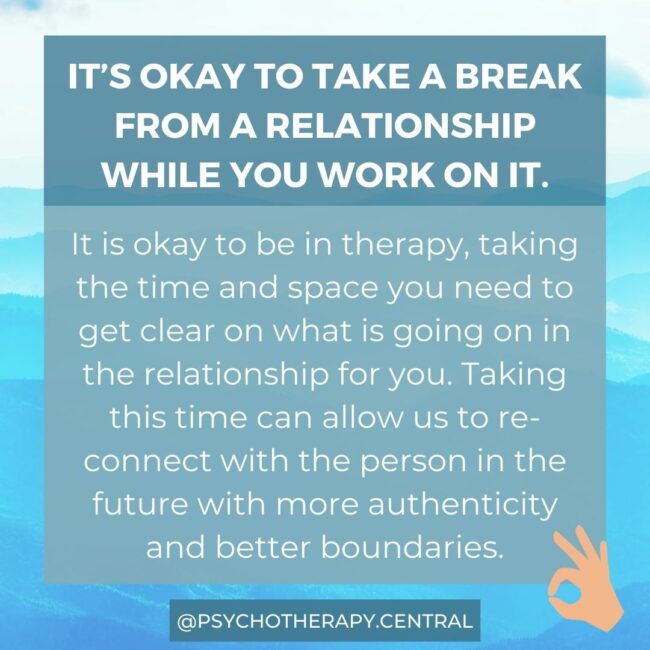Taking a Break from a Relationship It’s okay to take a break from a relationship while you work on it. It is okay to be in therapy, taking the time and space you need to get clear on what is going on in the relationship for you. Taking this time can allow us to re-connect with the person in the future with more authenticity and better boundaries.