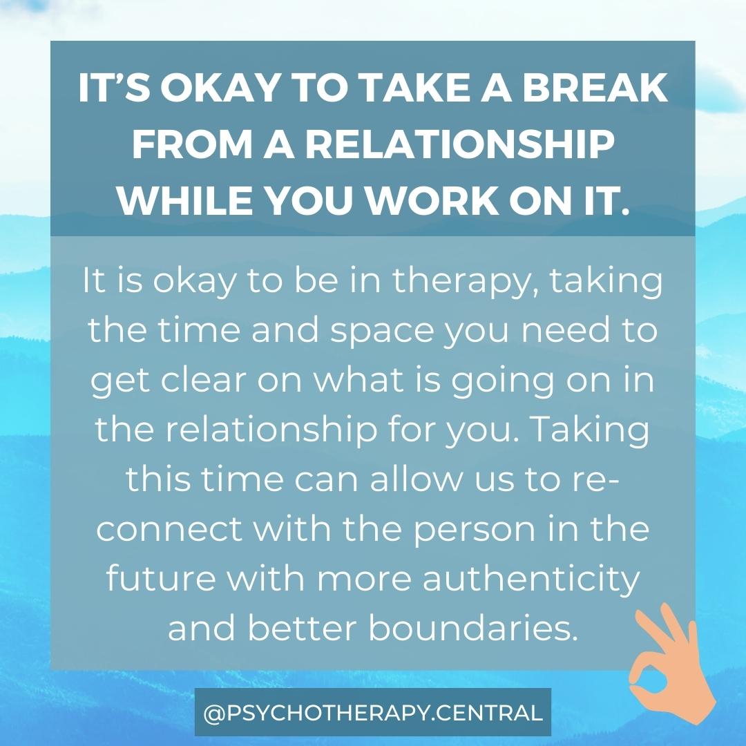 Taking a Break from a Relationship It’s okay to take a break from a relationship while you work on it. It is okay to be in therapy, taking the time and space you need to get clear on what is going on in the relationship for you. Taking this time can allow us to re-connect with the person in the future with more authenticity and better boundaries.
