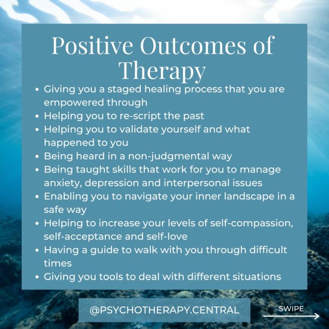 Therapy can change your life by: Giving you a staged healing process that you are empowered through Helping you to re-script the past Helping you to validate yourself and what happened to you Being heard in a non-judgmental way Being taught skills that work for you to manage anxiety, depression and interpersonal issues Enabling you to navigate your inner landscape in a safe way Helping to increase your levels of self-compassion, self-acceptance and self-love Having a guide to walk with you through difficult times Giving you tools to deal with different situations