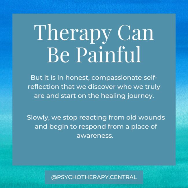 Therapy Can Be Painful Therapy Is Often Uncomfortable But it is in honest, compassionate self-reflection that we discover who we truly are and start on the healing journey. Slowly, we stop reacting from old wounds and begin to respond from a place of awareness.