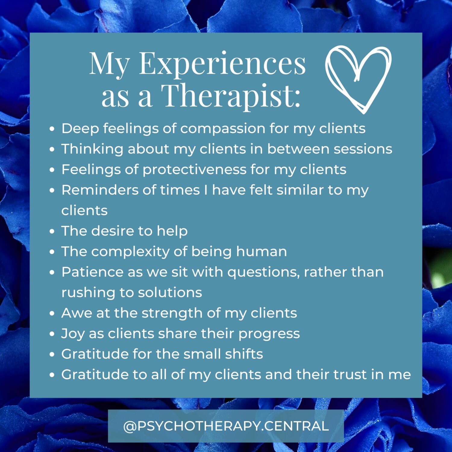 As a Therapist I Often Experience Deep feelings of compassion for my clients Thinking about my clients in between sessions Feelings of protectiveness for my clients Reminders of times I have felt similar to my clients The desire to help The complexity of being human Patience as we sit with questions, rather than rushing to solutions Awe at the strength of my clients Joy as clients share their progress Gratitude for the small shifts Gratitude to all of my clients and their trust in me