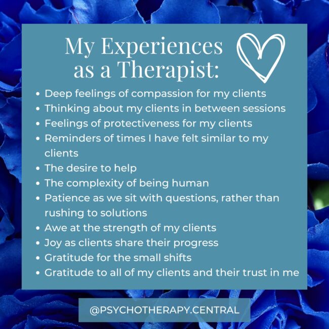 As a Therapist I Often Experience Deep feelings of compassion for my clients Thinking about my clients in between sessions Feelings of protectiveness for my clients Reminders of times I have felt similar to my clients The desire to help The complexity of being human Patience as we sit with questions, rather than rushing to solutions Awe at the strength of my clients Joy as clients share their progress Gratitude for the small shifts Gratitude to all of my clients and their trust in me