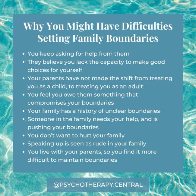 Reasons You Might Be Struggling to Set Boundaries with Family You keep asking for help from them They believe you lack the capacity to make good choices for yourself Your parents have not made the shift from treating you as a child, to treating you as an adult You feel you owe them something that compromises your boundaries Your family has a history of unclear boundaries Someone in the family needs your help, and is pushing your boundaries You don’t want to hurt your family Speaking up is seen as rude in your family You live with your parents, so you find it more difficult to maintain boundaries