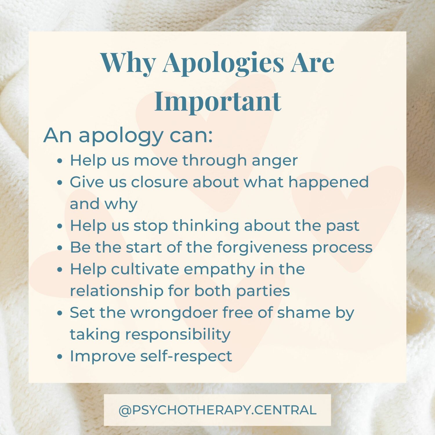 Why Apologies Are Important An apology can: Help us move through anger Give us closure about what happened and why Help us stop thinking about the past Be the start of a forgiveness process Help cultivate empathy in the relationship for both parties Set the wrongdoer free of shame by taking responsibility Improve self-respect
