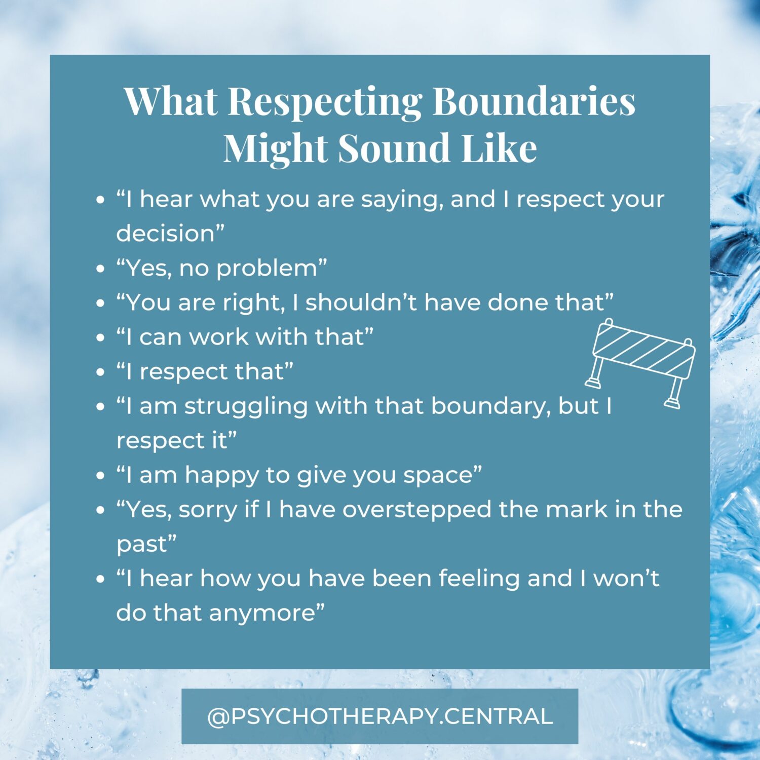 What Respecting Boundaries Might Sound Like “I hear what you are saying, and I respect your decision” “Yes, no problem” “You are right, I shouldn’t have done that” “I can work with that” “I respect that” “I am struggling with that boundary, but I respect it” “I am happy to give you space” “Yes, sorry if I have overstepped the mark in the past” “I hear how you have been feeling and I won’t do that anymore”