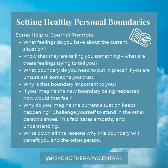 Some Helpful Journal Prompts: What feelings do you have about the current situation? Know that they are telling you something – what are these feelings trying to tell you? What boundary do you need to put in place? If you are unsure ask someone you trust. Why is that boundary important to you? If you imagine the new boundary being respected, how would that feel? Why do you imagine the current situation keeps happening? Challenge yourself to stand in the other person’s shoes. This facilitates empathy and understanding. Write down all the reasons why this boundary will benefit you and the other person.