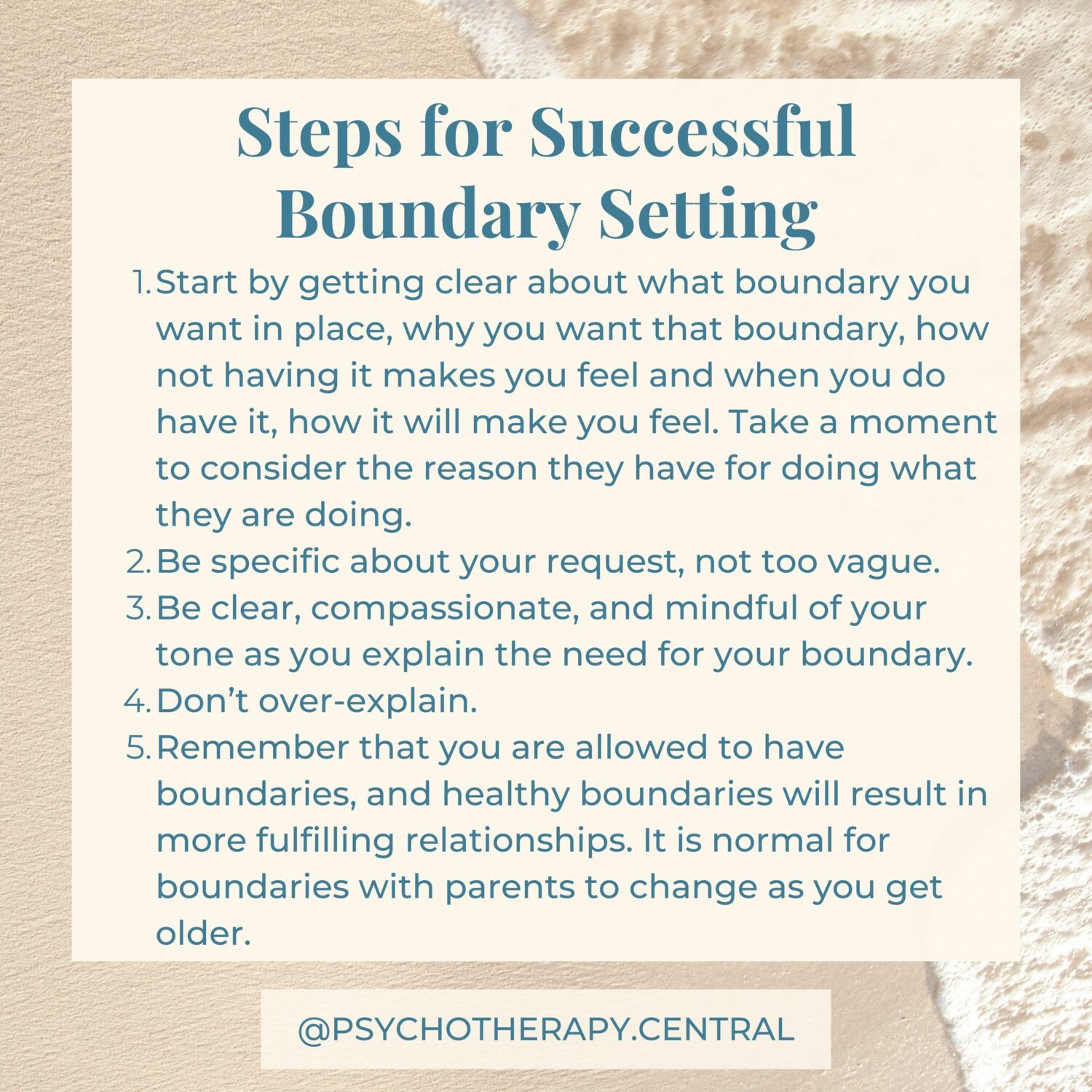 Steps for Successful Boundary Setting How to Set Boundaries Successfully Start by getting clear about what boundary you want in place, why you want that boundary, how not having it makes you feel and when you do have it, how it will make you feel. Take a moment to consider the reason they have for doing what they are doing. Be specific about your request, not too vague. Be clear, compassionate, and mindful of your tone as you explain the need for your boundary. Don’t over-explain. Remember that you are allowed to have boundaries, and healthy boundaries will result in more fulfilling relationships. It is normal for boundaries with parents to change as you get older.