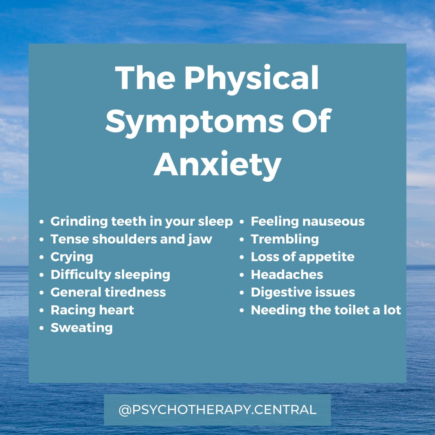 The Physical Symptoms Of Anxiety Grinding teeth in your sleep Tense shoulders and jaw Crying Difficulty sleeping General tiredness Racing heart Sweating Needing the toilet a lot Feeling nauseous Trembling Loss of appetite Headaches