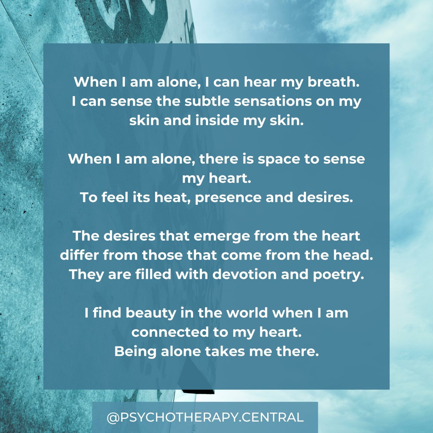 When I am alone, I can hear my breath. I can sense the subtle sensations on my skin and inside my skin. When I am alone, there is space to sense my heart. To feel its heat, presence and desires. The desires that emerge from the heart differ from those that come from the head. They are filled with devotion and poetry. I find beauty in the world when I am connected to my heart. Being alone takes me there.